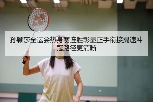孙颖莎全运会热身赛连胜彰显正手衔接提速冲冠路径更清晰