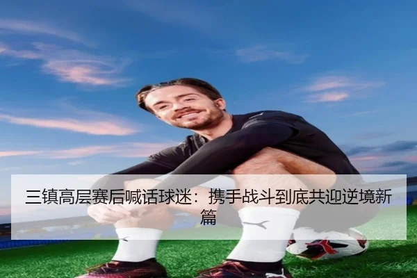 三镇高层赛后喊话球迷：携手战斗到底共迎逆境新篇